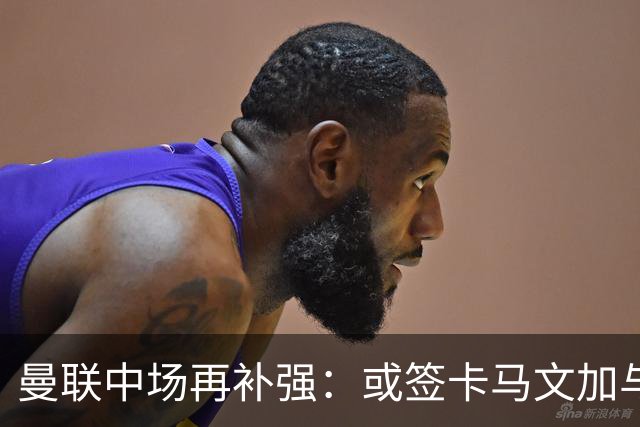 曼联中场再补强：或签卡马文加与贝格，皇马松口可谈